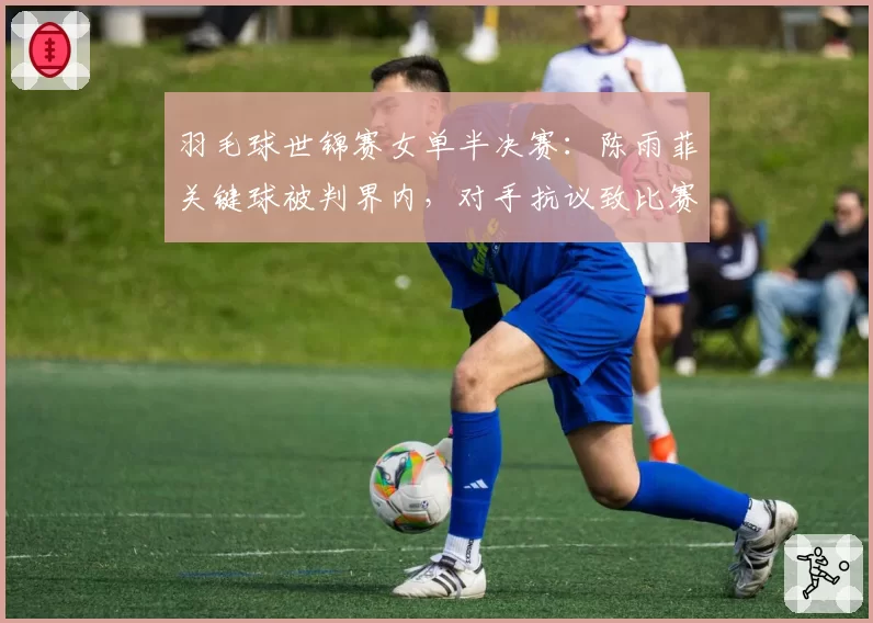 羽毛球世锦赛女单半决赛：陈雨菲关键球被判界内，对手抗议致比赛中断5分钟