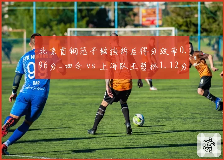 北京首钢范子铭挡拆后得分效率0.96分_回合 vs 上海队王哲林1.12分,中锋战术价值对比