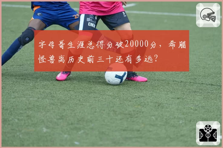字母哥生涯总得分破20000分，希腊怪兽离历史前三十还有多远？