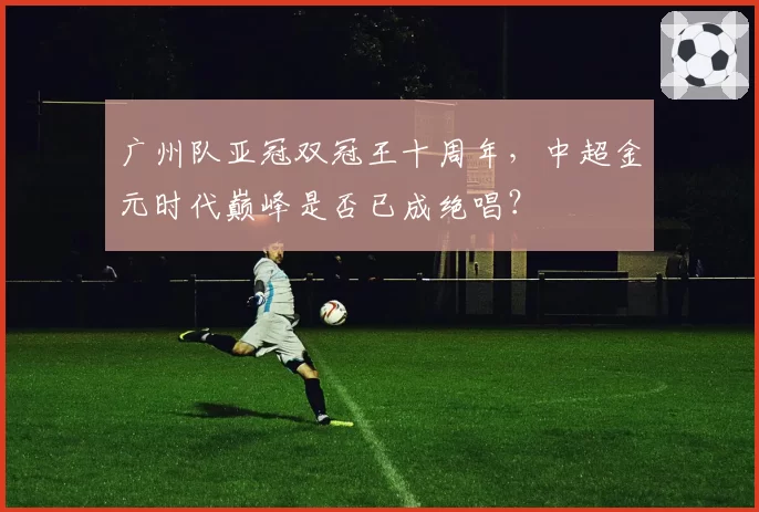 广州队亚冠双冠王十周年，中超金元时代巅峰是否已成绝唱？