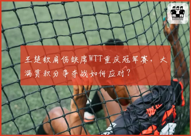 王楚钦肩伤缺席WTT重庆冠军赛，大满贯积分争夺战如何应对？