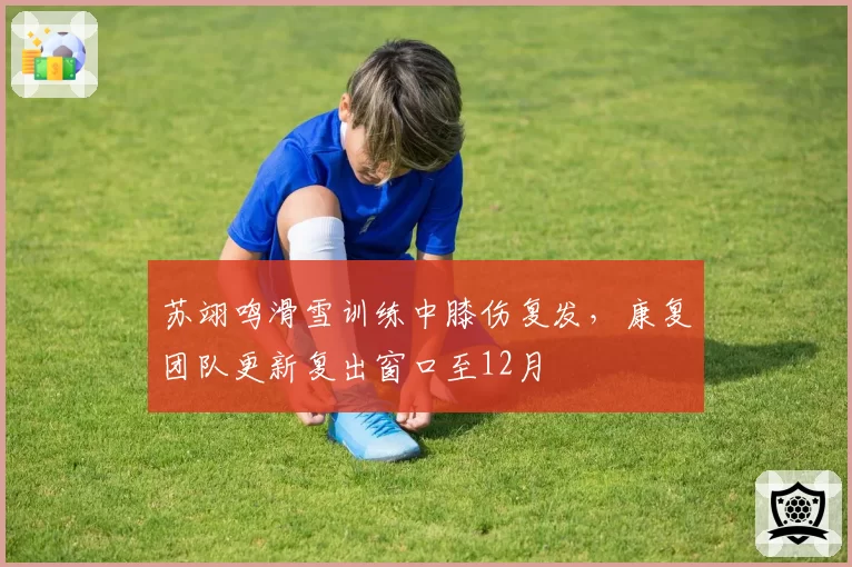 苏翊鸣滑雪训练中膝伤复发，康复团队更新复出窗口至12月